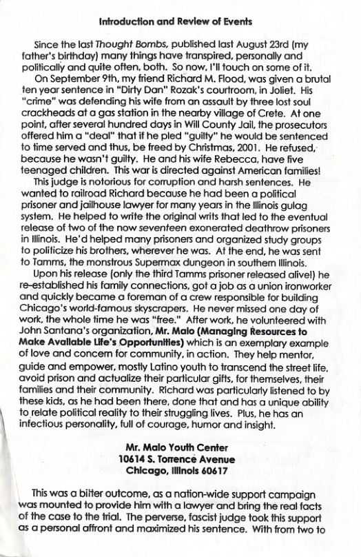 Infroduction and Review of Events since the last Thought Bombs, published last August 23rd (my father’s birthday) many things have ranspired, personally and polifically and quite often, both. So now. I’ll touch on some of it. On September 9th, my friend Richard M. Flood, was given a brutal fen year sentence in *Dirly Dan" Rozak’s courfroom, in Joliet. His “crime" was defending his wife from an assault by three lost soul crackheads at a gas sfation in the nearby village of Crefe. At one point, after several hundred days in Will County Jail the prosecutors offered him a "deal” that if he pled "guilly” he would be sentenced fo fime served and thus, be freed by Christmas, 2001. He refused, because he wasn’t guilty. He and his wife Rebecca, have five feenaged children. This war is directed against American families! This judge is noforious for comuption and harsh senfences. He. wanted to railroad Richard because he had been a poliical prisoner and jailhouse lawyer for many years in the llinois guiag system. He helped to write the original writs that led fo the eventual release of two of the now seventeen exonerated deathrow prisoners i llinois. He’d helped many prisoners and organized study groups fo polilicize his brothers, wherever he was. At the end, he was sent 1o Tamms, the monstrous Supermax dungeon in southe llinols. Upon his release (only the fhird Tamms prisoner released alivel) he re-estabiished his family connections, got a job s a union ironworker and quickly became a foreman of a crew responsible for building Chicago’s world-famous skyscrapers. He never missed one day of work, the whole fime he was “free.” After work, he volunteered with John Santana’’s organization, Mr. Malo (Managing Resources fo Make Avaliable Life’s Opportunities) which s an exemplary example of love and concem for community, in acfion. They help mentor, quide and empower, mostly Latino youth fo franscend the street life, avoid prison and actualize their particular gitfs, for themselves, their families and their community. Richard was particularly listened fo by these kids, as he had been fhere, done fhat and has a unique ability 1o relate poiitical reality to their siruggling lives. Plus, he has an infectious personality, full of courage, humor and insight. Mr. Malo Youth Center 10614 S. Torence Avenue Chicago, lliinols 60617 This was a bilter outcome, as @ nation-wide support campaign ‘was mounted fo provide him with a lowyer and bring the real facts of the case o the fial. The perverse, fascist judge fook this support as a personal affront and maximized his sentence. With from two fo